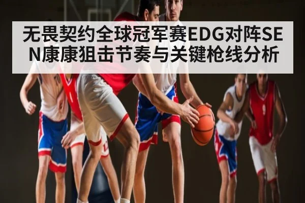 无畏契约全球冠军赛EDG对阵SEN康康狙击节奏与关键枪线分析